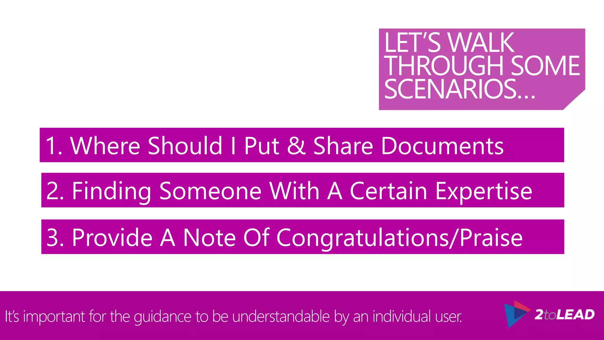 LET’S WALK
THROUGH SOME
SCENARIOS…
It’s important for the guidance to be understandable by an individual user.
1. Where Should I Put & Share Documents
2. Finding Someone With A Certain Expertise
3. Provide A Note Of Congratulations/Praise
 