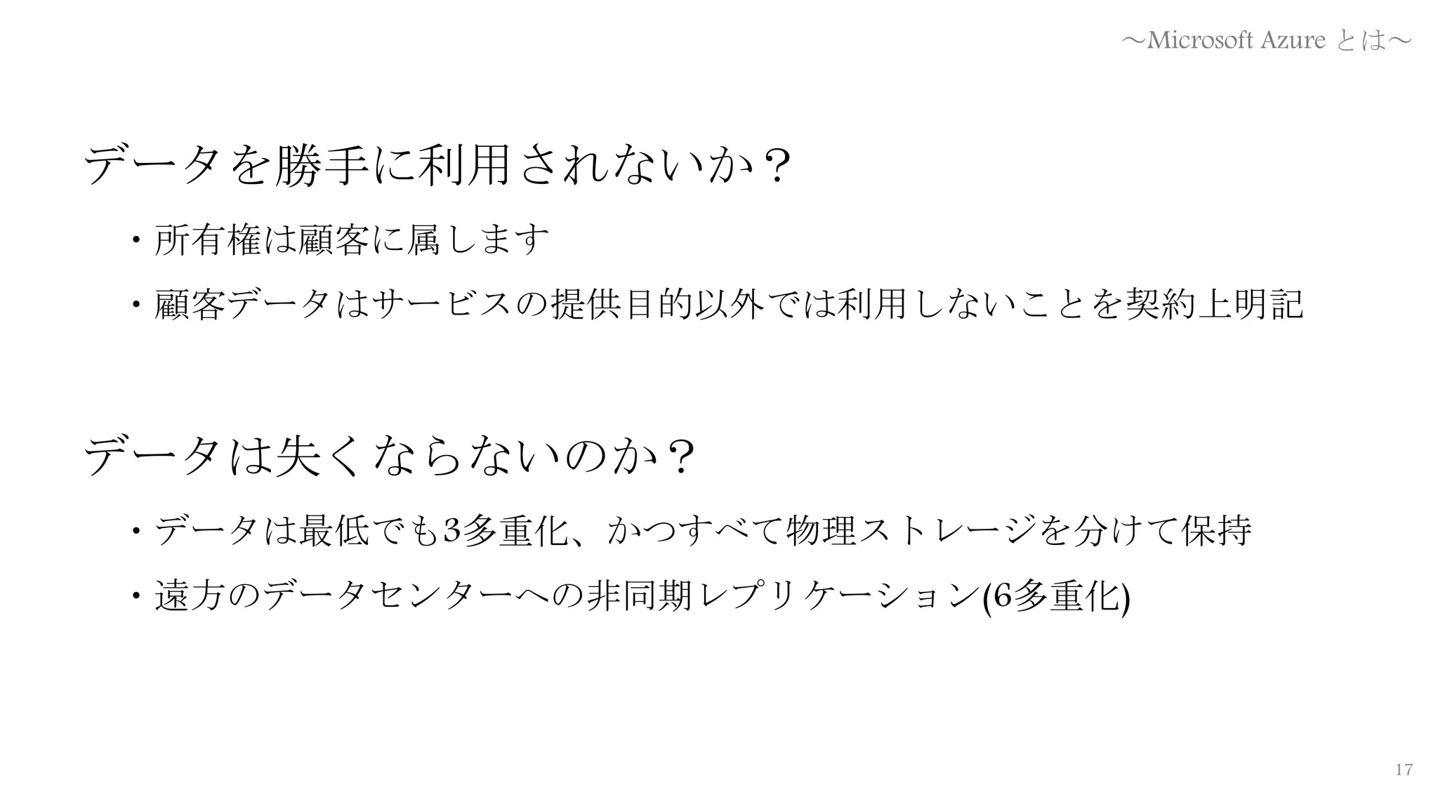 17
データを勝手に利用されないか？
・所有権は顧客に属します
・顧客データはサービスの提供目的以外では利用しないことを契約上明記
データは失くならないのか？
・データは最低でも3多重化、かつすべて物理ストレージを分けて保持
・遠方のデータセンターへの非同期レプリケーション(6多重化)
～Microsoft Azure とは～
 