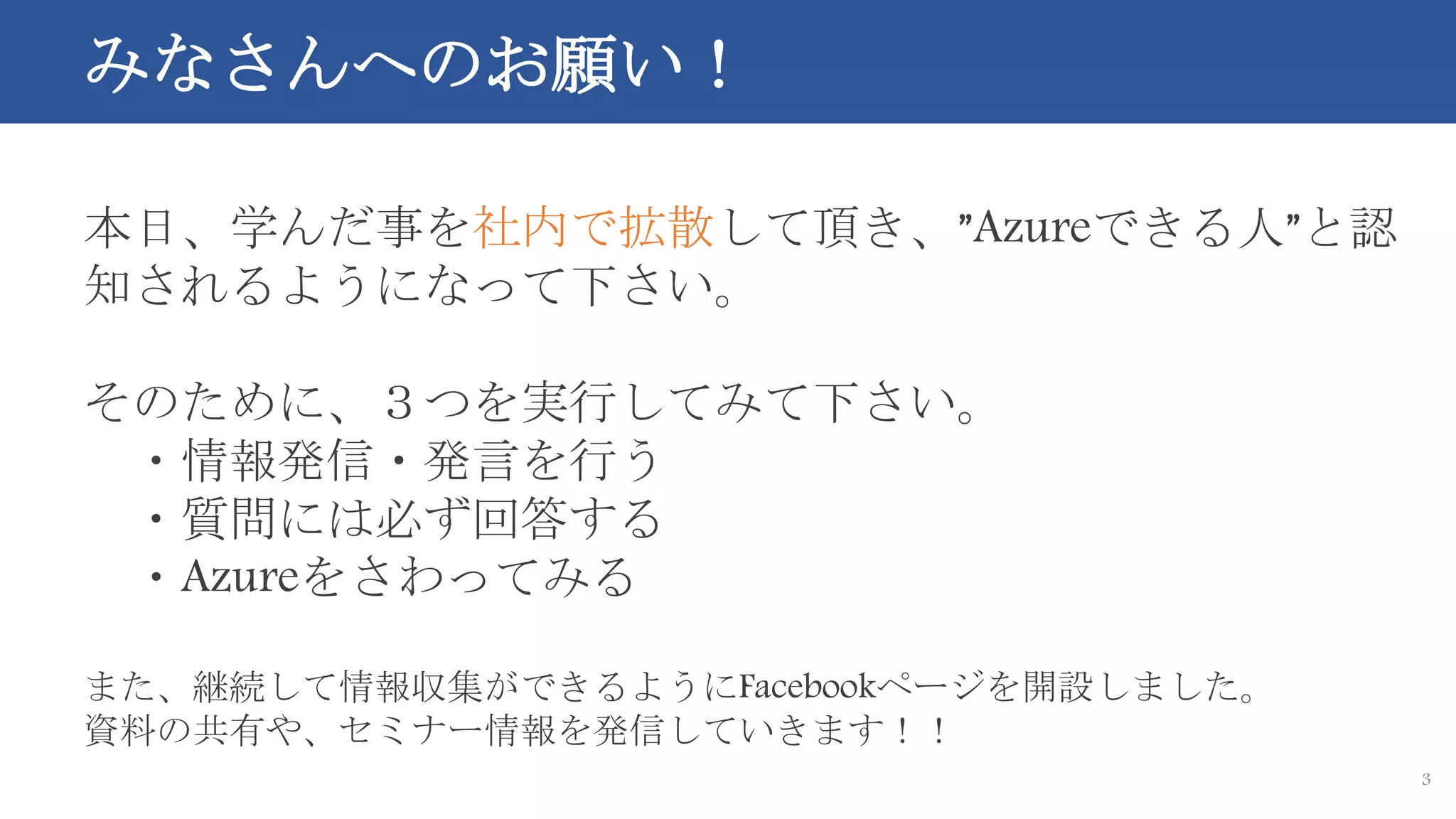 3
本日、学んだ事を社内で拡散して頂き、”Azureできる人”と認
知されるようになって下さい。
そのために、３つを実行してみて下さい。
・情報発信・発言を行う
・質問には必ず回答する
・Azureをさわってみる
また、継続して情報収集ができるようにFacebookページを開設しました。
資料の共有や、セミナー情報を発信していきます！！
みなさんへのお願い！
 