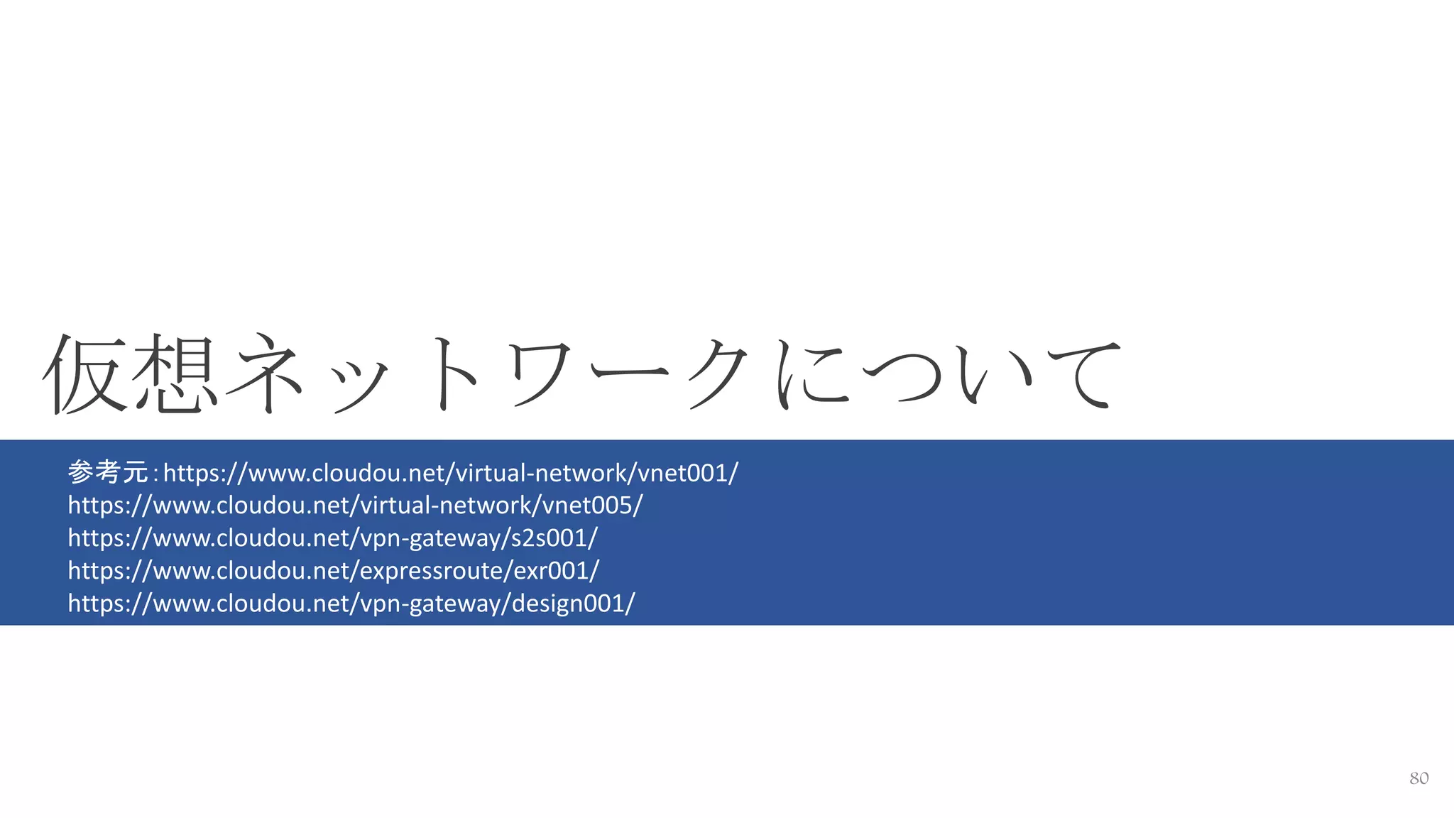 80
仮想ネットワークについて
参考元：https://www.cloudou.net/virtual-network/vnet001/
https://www.cloudou.net/virtual-network/vnet005/
https://www.cloudou.net/vpn-gateway/s2s001/
https://www.cloudou.net/expressroute/exr001/
https://www.cloudou.net/vpn-gateway/design001/
 