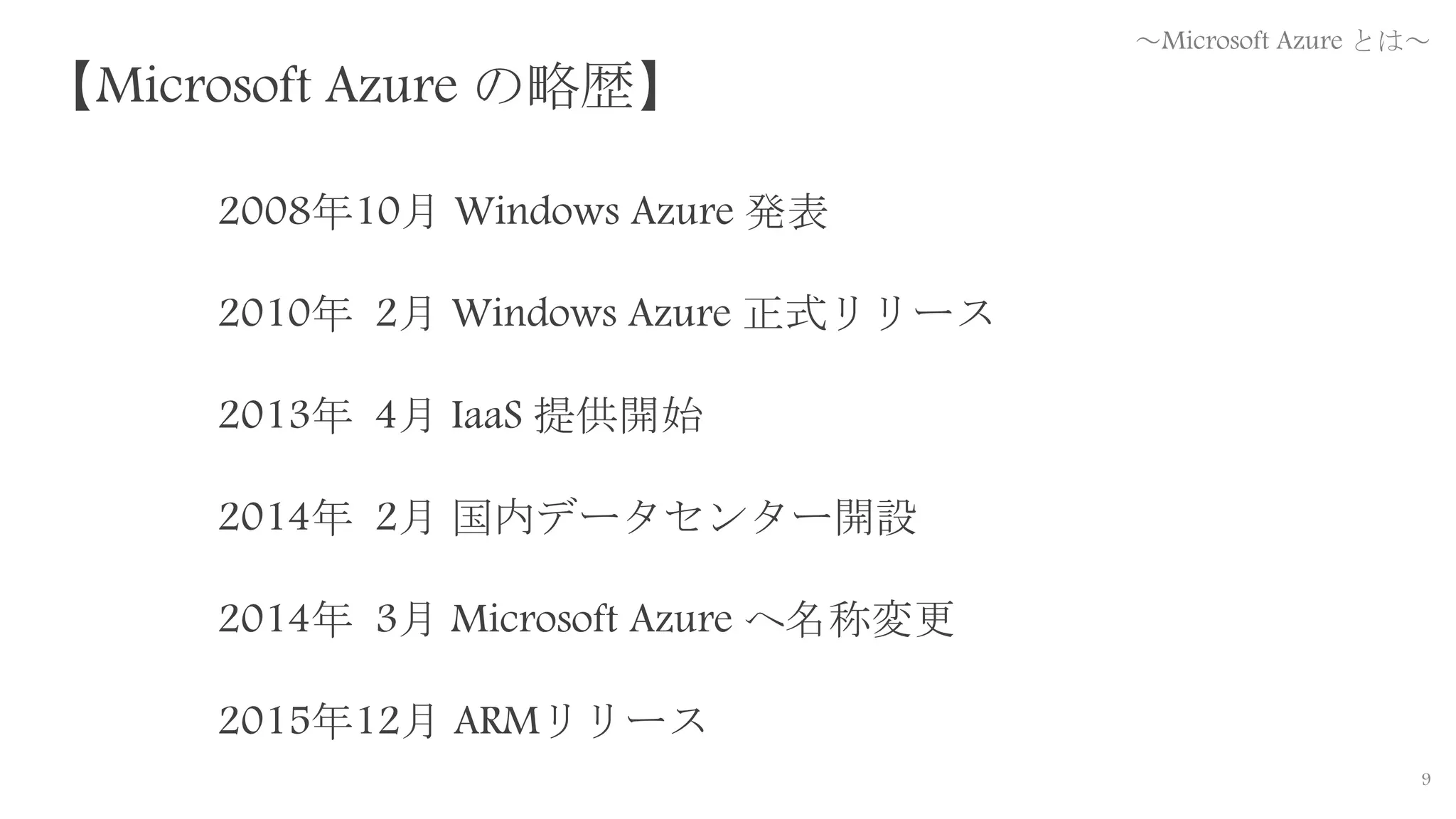 9
2008年10月 Windows Azure 発表
2010年 2月 Windows Azure 正式リリース
2013年 4月 IaaS 提供開始
2014年 2月 国内データセンター開設
2014年 3月 Microsoft Azure へ名称変更
2015年12月 ARMリリース
【Microsoft Azure の略歴】
～Microsoft Azure とは～
 