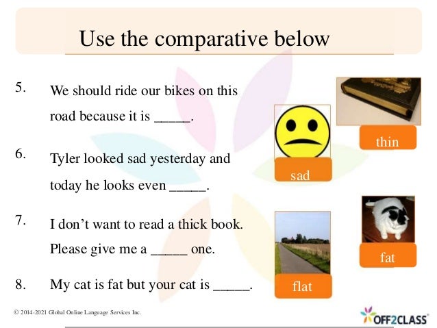 5.
6.
7.
8. My cat is fat but your cat is _____. flat
Use the comparative below
We should ride our bikes on this
road because it is _____.
Tyler looked sad yesterday and
sad
today he looks even _____.
I don’t want to read a thick book.
Please give me a _____ one.
thin
fat
© 2014-2021 Global Online Language Services Inc.
 
