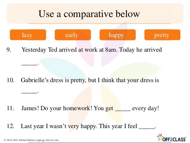 9. Yesterday Ted arrived at work at 8am. Today he arrived
_____.
10. Gabrielle’s dress is pretty, but I think that your dress is
_____.
11. James! Do your homework! You get _____ every day!
Use a comparative below
lazy early happy pretty
12. Last year I wasn’t very happy. This year I feel _____.
© 2014-2021 Global Online Language Services Inc.
 