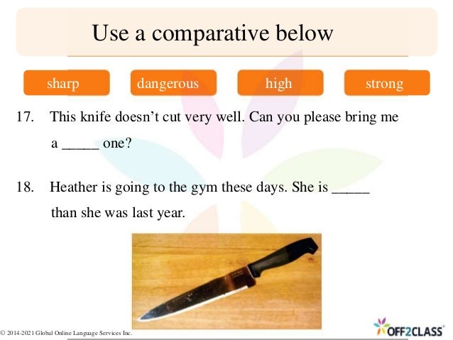 17. This knife doesn’t cut very well. Can you please bring me
a _____ one?
18. Heather is going to the gym these days. She is _____
than she was last year.
Use a comparative below
sharp dangerous high strong
© 2014-2021 Global Online Language Services Inc.
 
