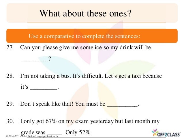27. Can you please give me some ice so my drink will be
_________?
28. I’m not taking a bus. It’s difficult. Let’s get a taxi because
it’s _________.
29. Don’t speak like that! You must be __________.
30. I only got 67% on my exam yesterday but last month my
grade was _____. Only 52%.
What about these ones?
Use a comparative to complete the sentences:
© 2014-2021 Global Online Language Services Inc.
 