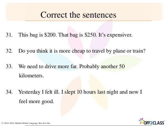 Correct the sentences
31. This bag is $200. That bag is $250. It’s expensiver.
32. Do you think it is more cheap to travel by plane or train?
33. We need to drive more far. Probably another 50
kilometers.
34. Yesterday I felt ill. I slept 10 hours last night and now I
feel more good.
© 2014-2021 Global Online Language Services Inc.
 