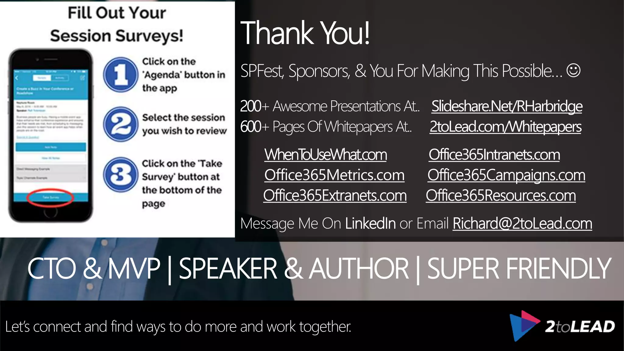 Thank You!
SPFest,Sponsors, &YouForMakingThisPossible…
200+AwesomePresentationsAt.. Slideshare.Net/RHarbridge
600+PagesOfWhitepapersAt.. 2toLead.com/Whitepapers
WhenToUseWhat.com Office365Intranets.com
Office365Metrics.com Office365Campaigns.com
Office365Extranets.com Office365Resources.com
Message Me On LinkedIn or Email Richard@2toLead.com
CTO & MVP | SPEAKER & AUTHOR | SUPER FRIENDLY
Let’s connect and find ways to do more and work together.
 