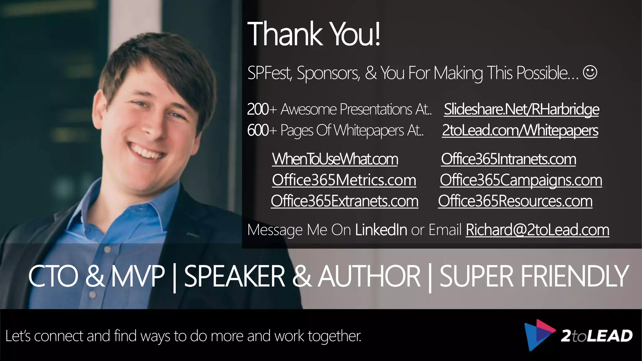 Thank You!
SPFest,Sponsors, &YouForMakingThisPossible…
200+AwesomePresentationsAt.. Slideshare.Net/RHarbridge
600+PagesOfWhitepapersAt.. 2toLead.com/Whitepapers
WhenToUseWhat.com Office365Intranets.com
Office365Metrics.com Office365Campaigns.com
Office365Extranets.com Office365Resources.com
Message Me On LinkedIn or Email Richard@2toLead.com
CTO & MVP | SPEAKER & AUTHOR | SUPER FRIENDLY
Let’s connect and find ways to do more and work together.
 