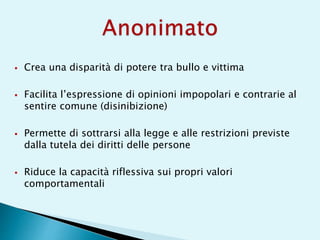  Crea una disparità di potere tra bullo e vittima
 Facilita l’espressione di opinioni impopolari e contrarie al
sentire comune (disinibizione)
 Permette di sottrarsi alla legge e alle restrizioni previste
dalla tutela dei diritti delle persone
 Riduce la capacità riflessiva sui propri valori
comportamentali
 