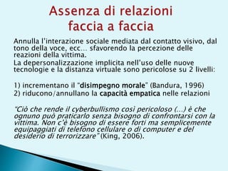 Annulla l’interazione sociale mediata dal contatto visivo, dal
tono della voce, ecc… sfavorendo la percezione delle
reazioni della vittima.
La depersonalizzazione implicita nell’uso delle nuove
tecnologie e la distanza virtuale sono pericolose su 2 livelli:
1) incrementano il “disimpegno morale” (Bandura, 1996)
2) riducono/annullano la capacità empatica nelle relazioni
“Ciò che rende il cyberbullismo così pericoloso (…) è che
ognuno può praticarlo senza bisogno di confrontarsi con la
vittima. Non c’è bisogno di essere forti ma semplicemente
equipaggiati di telefono cellulare o di computer e del
desiderio di terrorizzare” (King, 2006).
 