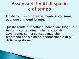 Il cyberbullismo potenzialmente si consuma
ovunque e in ogni istante.
Questo rende difficoltoso individuare luoghi e
tempi in cui tali dinamiche relazionali
avvengono, con la conseguenza che il
fenomeno appare meno riconoscibile e di più
difficile gestione.
 