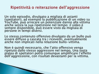 Un solo episodio, divulgato a migliaia di astanti
(spettatori), ad esempio la pubblicazione di un video su
YouTube, può arrecare un potenziale danno alla vittima
anche senza la sua ripetizione nel tempo; il video è
sempre disponibile, può essere visto da migliaia di
persone in tempi diversi.
Lo stesso contenuto offensivo divulgato da un bullo può
essere diffuso a cascata tra i riceventi, eventualmente
anche non implicati nella relazione bullo-vittima.
Non è quindi necessario, che l’atto offensivo venga
ripetuto dallo stesso aggressore nel tempo. Una vasta
platea di spettatori potrà comunque amplificare l’effetto
dell’aggressione, con risultati devastanti per la vittima.
 
