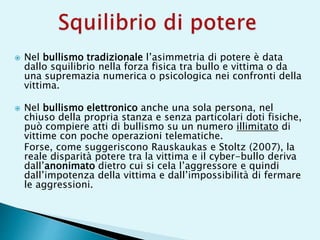  Nel bullismo tradizionale l’asimmetria di potere è data
dallo squilibrio nella forza fisica tra bullo e vittima o da
una supremazia numerica o psicologica nei confronti della
vittima.
 Nel bullismo elettronico anche una sola persona, nel
chiuso della propria stanza e senza particolari doti fisiche,
può compiere atti di bullismo su un numero illimitato di
vittime con poche operazioni telematiche.
Forse, come suggeriscono Rauskaukas e Stoltz (2007), la
reale disparità potere tra la vittima e il cyber-bullo deriva
dall’anonimato dietro cui si cela l’aggressore e quindi
dall’impotenza della vittima e dall’impossibilità di fermare
le aggressioni.
 