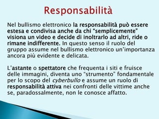 Nel bullismo elettronico la responsabilità può essere
estesa e condivisa anche da chi “semplicemente”
visiona un video e decide di inoltrarlo ad altri, ride o
rimane indifferente. In questo senso il ruolo del
gruppo assume nel bullismo elettronico un’importanza
ancora più evidente e delicata.
L’astante o spettatore che frequenta i siti e fruisce
delle immagini, diventa uno “strumento” fondamentale
per lo scopo del cyberbullo e assume un ruolo di
responsabilità attiva nei confronti delle vittime anche
se, paradossalmente, non le conosce affatto.
 