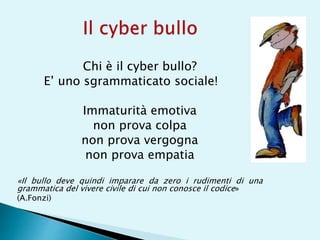 Chi è il cyber bullo?
E’ uno sgrammaticato sociale!
Immaturità emotiva
non prova colpa
non prova vergogna
non prova empatia
«Il bullo deve quindi imparare da zero i rudimenti di una
grammatica del vivere civile di cui non conosce il codice»
(A.Fonzi)
 