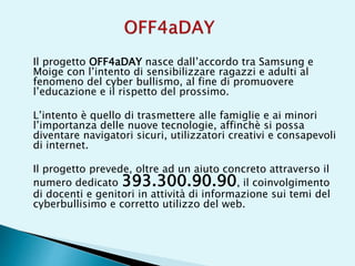 Il progetto OFF4aDAY nasce dall’accordo tra Samsung e
Moige con l’intento di sensibilizzare ragazzi e adulti al
fenomeno del cyber bullismo, al fine di promuovere
l’educazione e il rispetto del prossimo.
L’intento è quello di trasmettere alle famiglie e ai minori
l’importanza delle nuove tecnologie, affinchè si possa
diventare navigatori sicuri, utilizzatori creativi e consapevoli
di internet.
Il progetto prevede, oltre ad un aiuto concreto attraverso il
numero dedicato 393.300.90.90, il coinvolgimento
di docenti e genitori in attività di informazione sui temi del
cyberbullisimo e corretto utilizzo del web.
 