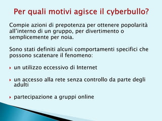 Compie azioni di prepotenza per ottenere popolarità
all’interno di un gruppo, per divertimento o
semplicemente per noia.
Sono stati definiti alcuni comportamenti specifici che
possono scatenare il fenomeno:
 un utilizzo eccessivo di Internet
 un accesso alla rete senza controllo da parte degli
adulti
 partecipazione a gruppi online
 