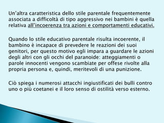 Un’altra caratteristica dello stile parentale frequentemente
associata a difficoltà di tipo aggressivo nei bambini è quella
relativa all’incoerenza tra azioni e comportamenti educativi.
Quando lo stile educativo parentale risulta incoerente, il
bambino è incapace di prevedere le reazioni dei suoi
genitori, per questo motivo egli impara a guardare le azioni
degli altri con gli occhi del paranoide: atteggiamenti o
parole innocenti vengono scambiate per offese rivolte alla
propria persona e, quindi, meritevoli di una punizione.
Ciò spiega i numerosi attacchi ingiustificati dei bulli contro
uno o più coetanei e il loro senso di ostilità verso esterno.
 