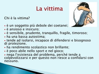 Chi è la vittima?
 è un soggetto più debole dei coetanei;
 è ansioso e insicuro;
 è sensibile, prudente, tranquillo, fragile, timoroso;
 ha una bassa autostima;
 tende ad isolarsi, incapace di difendersi e bisognoso
di protezione.
 ha rendimento scolastico non brillante;
 è poco abile nello sport e nel gioco;
 nega l’esistenza del problema, perché tende a
colpevolizzarsi e per questo non riesce a confidarsi con
nessuno.
 