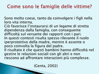 Sono molto coese, tanto da coinvolgere i figli nella
loro vita interna.
Ciò favorisce l’instaurarsi di un legame di stretta
dipendenza dalla famiglia, con conseguente
difficoltà sul versante dei rapporti con i pari.
In questi contesti risulta spesso rilevante il ruolo
iperprotettivo della madre, mentre è assente o
poco coinvolta la figura del padre.
Il risultato è che questi bambini hanno difficoltà nel
gestire le relazioni sociali con gli altri e non
riescono ad affrontare interazioni più complesse.
(Genta, 2002)
 