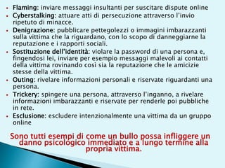  Flaming: inviare messaggi insultanti per suscitare dispute online
 Cyberstalking: attuare atti di persecuzione attraverso l’invio
ripetuto di minacce.
 Denigrazione: pubblicare pettegolezzi o immagini imbarazzanti
sulla vittima che la riguardano, con lo scopo di danneggiarne la
reputazione e i rapporti sociali.
 Sostituzione dell’identità: violare la password di una persona e,
fingendosi lei, inviare per esempio messaggi malevoli ai contatti
della vittima rovinando così sia la reputazione che le amicizie
stesse della vittima.
 Outing: rivelare informazioni personali e riservate riguardanti una
persona.
 Trickery: spingere una persona, attraverso l’inganno, a rivelare
informazioni imbarazzanti e riservate per renderle poi pubbliche
in rete.
 Esclusione: escludere intenzionalmente una vittima da un gruppo
online
Sono tutti esempi di come un bullo possa infliggere un
danno psicologico immediato e a lungo termine alla
propria vittima.
 