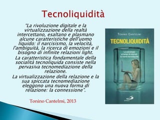 “La rivoluzione digitale e la
virtualizzazione della realtà
intercettano, esaltano e plasmano
alcune caratteristiche dell'uomo
liquido: il narcisismo, la velocità,
l'ambiguità, la ricerca di emozioni e il
bisogno di infinite relazioni light.
La caratteristica fondamentale della
socialità tecnoliquida consiste nella
pervasiva tecnomediazione della
relazione.
La virtualizzazione della relazione e la
sua spiccata tecnomediazione
eleggono una nuova forma di
relazione: la connessione”.
Tonino Cantelmi, 2013
 