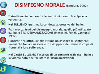 DISIMPEGNO MORALE (Bandura, 2002)
È strettamente connesso alle emozioni morali: la colpa e la
vergogna.
Nel BULLISMO legittima la condotta aggressiva del bullo.
Fra i meccanismi del disimpegno morale, quello più utilizzato
dal bullo è la DEUMANIZZAZIONE (Menesini, Fonzi, Vannucci,
1997).
Consiste nell’attribuire alle vittime un’assenza di sentimenti
umani che frena il nascere e lo svilupparsi del senso di colpa di
fronte alla loro sofferenza.
Nel CYBER BULLISMO l’assenza di un contatto reale tra il bullo e
la vittima potrebbe facilitare la deumanizzazione.
 
