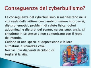 Le conseguenze del cyberbullismo si manifestano nella
vita reale delle vittime con cambi di umore improvvisi,
disturbi emotivi, problemi di salute fisica, dolori
addominali e disturbi del sonno, nervosismo, ansia, si
chiudono in se stesse e non comunicano con il resto
del mondo.
Cadono in una specie di depressione e la loro
autostima e sicurezza cala.
Nei casi più disperati decidono di
togliersi la vita.
 