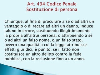 Chiunque, al fine di procurare a sé o ad altri un
vantaggio o di recare ad altri un danno, induce
taluno in errore, sostituendo illegittimamente
la propria all'altrui persona, o attribuendo a sé
o ad altri un falso nome, o un falso stato,
ovvero una qualità a cui la legge attribuisce
effetti giuridici, è punito, se il fatto non
costituisce un altro delitto contro la fede
pubblica, con la reclusione fino a un anno.
 