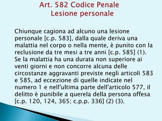 Chiunque cagiona ad alcuno una lesione
personale [c.p. 583], dalla quale deriva una
malattia nel corpo o nella mente, è punito con la
reclusione da tre mesi a tre anni [c.p. 585] (1).
Se la malattia ha una durata non superiore ai
venti giorni e non concorre alcuna delle
circostanze aggravanti previste negli articoli 583
e 585, ad eccezione di quelle indicate nel
numero 1 e nell'ultima parte dell'articolo 577, il
delitto è punibile a querela della persona offesa
[c.p. 120, 124, 365; c.p.p. 336] (2) (3).
 