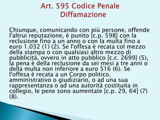 Chiunque, comunicando con più persone, offende
l'altrui reputazione, è punito [c.p. 598] con la
reclusione fino a un anno o con la multa fino a
euro 1.032 (1) (2). Se l'offesa è recata col mezzo
della stampa o con qualsiasi altro mezzo di
pubblicità, ovvero in atto pubblico [c.c. 2699] (5),
la pena è della reclusione da sei mesi a tre anni o
della multa non inferiore a euro 516 (6). Se
l'offesa è recata a un Corpo politico,
amministrativo o giudiziario, o ad una sua
rappresentanza o ad una autorità costituita in
collegio, le pene sono aumentate [c.p. 29, 64] (7)
(8).
 
