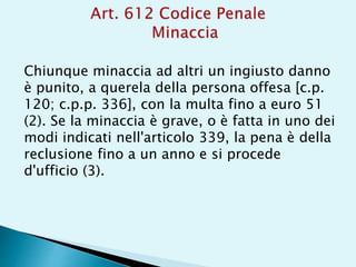 Chiunque minaccia ad altri un ingiusto danno
è punito, a querela della persona offesa [c.p.
120; c.p.p. 336], con la multa fino a euro 51
(2). Se la minaccia è grave, o è fatta in uno dei
modi indicati nell'articolo 339, la pena è della
reclusione fino a un anno e si procede
d'ufficio (3).
 