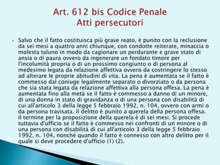  Salvo che il fatto costituisca più grave reato, è punito con la reclusione
da sei mesi a quattro anni chiunque, con condotte reiterate, minaccia o
molesta taluno in modo da cagionare un perdurante e grave stato di
ansia o di paura ovvero da ingenerare un fondato timore per
l'incolumità propria o di un prossimo congiunto o di persona al
medesimo legata da relazione affettiva ovvero da costringere lo stesso
ad alterare le proprie abitudini di vita. La pena è aumentata se il fatto è
commesso dal coniuge legalmente separato o divorziato o da persona
che sia stata legata da relazione affettiva alla persona offesa. La pena è
aumentata fino alla metà se il fatto è commesso a danno di un minore,
di una donna in stato di gravidanza o di una persona con disabilità di
cui all'articolo 3 della legge 5 febbraio 1992, n. 104, ovvero con armi o
da persona travisata. Il delitto è punito a querela della persona offesa.
Il termine per la proposizione della querela è di sei mesi. Si procede
tuttavia d'ufficio se il fatto è commesso nei confronti di un minore o di
una persona con disabilità di cui all'articolo 3 della legge 5 febbraio
1992, n. 104, nonché quando il fatto è connesso con altro delitto per il
quale si deve procedere d'ufficio (1) (2).
 