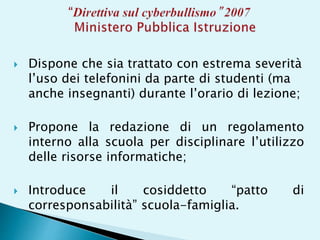  Dispone che sia trattato con estrema severità
l’uso dei telefonini da parte di studenti (ma
anche insegnanti) durante l’orario di lezione;
 Propone la redazione di un regolamento
interno alla scuola per disciplinare l’utilizzo
delle risorse informatiche;
 Introduce il cosiddetto “patto di
corresponsabilità” scuola-famiglia.
 