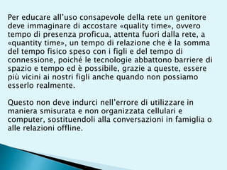 Per educare all’uso consapevole della rete un genitore
deve immaginare di accostare «quality time», ovvero
tempo di presenza proficua, attenta fuori dalla rete, a
«quantity time», un tempo di relazione che è la somma
del tempo fisico speso con i figli e del tempo di
connessione, poiché le tecnologie abbattono barriere di
spazio e tempo ed è possibile, grazie a queste, essere
più vicini ai nostri figli anche quando non possiamo
esserlo realmente.
Questo non deve indurci nell’errore di utilizzare in
maniera smisurata e non organizzata cellulari e
computer, sostituendoli alla conversazioni in famiglia o
alle relazioni offline.
 