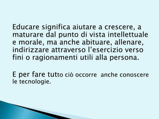 Educare significa aiutare a crescere, a
maturare dal punto di vista intellettuale
e morale, ma anche abituare, allenare,
indirizzare attraverso l’esercizio verso
fini o ragionamenti utili alla persona.
E per fare tutto ciò occorre anche conoscere
le tecnologie.
 