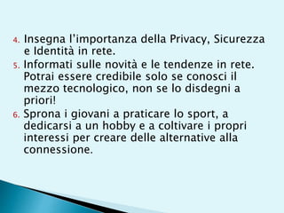 4. Insegna l’importanza della Privacy, Sicurezza
e Identità in rete.
5. Informati sulle novità e le tendenze in rete.
Potrai essere credibile solo se conosci il
mezzo tecnologico, non se lo disdegni a
priori!
6. Sprona i giovani a praticare lo sport, a
dedicarsi a un hobby e a coltivare i propri
interessi per creare delle alternative alla
connessione.
 