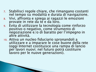 7. Stabilisci regole chiare, che rimangano costanti
nel tempo su modalità e durata di navigazione.
8. Vivi, affronta e spiega ai ragazzi le emozioni
provate in rete da te e da loro.
9. Evita di utilizzare la tecnologia come rinforzo
positivo o negativo, come strumento di
negoziazione e/o di baratto per l’impegno in
altre attività.
10. Attiva un nucleo fiduciario spronandoli a
utilizzare e a imparare le cose buone della rete
(oggi Internet costituisce una rampa di lancio
per lavori nuovi; nel futuro potrà costituire
lavoro per le nuove generazioni).
 
