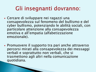  Cercare di sviluppare nei ragazzi una
consapevolezza sul fenomeno del bullismo e del
cyber bullismo, potenziando le abilità sociali, con
particolare attenzione alla consapevolezza
emotiva e all’empatia (alfabetizzazione
emozionale).
 Promuovere il supporto tra pari anche attraverso
percorsi mirati alla consapevolezza dei messaggi
verbali e soprattutto non verbali, che si
trasmettono agli altri nella comunicazione
quotidiana.
 