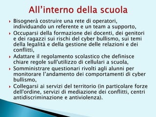  Bisognerà costruire una rete di operatori,
individuando un referente e un team a supporto,
 Occuparsi della formazione dei docenti, dei genitori
e dei ragazzi sui rischi del cyber bullismo, sui temi
della legalità e della gestione delle relazioni e dei
conflitti,
 Adattare il regolamento scolastico che definisce
chiare regole sull'utilizzo di cellulari a scuola,
 Somministrare questionari rivolti agli alunni per
monitorare l’andamento dei comportamenti di cyber
bullismo,
 Collegarsi ai servizi del territorio (in particolare forze
dell'ordine, servizi di mediazione dei conflitti, centri
antidiscriminazione e antiviolenza).
 