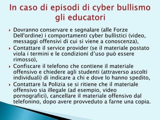  Dovranno conservare e segnalare (alle Forze
Dell'ordine) i comportamenti cyber bullistici (video,
messaggi offensivi di cui si viene a conoscenza),
 Contattare il service provider (se il materiale postato
viola i termini e le condizioni d’uso può essere
rimosso),
 Confiscare il telefono che contiene il materiale
offensivo e chiedere agli studenti (attraverso ascolti
individuali) di indicare a chi e dove lo hanno spedito,
 Contattare la Polizia se si ritiene che il materiale
offensivo sia illegale (ad esempio, video
pornografici), cancellare il materiale offensivo dal
telefonino, dopo avere provveduto a farne una copia.
 