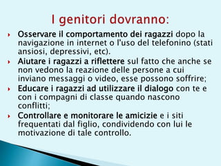  Osservare il comportamento dei ragazzi dopo la
navigazione in internet o l'uso del telefonino (stati
ansiosi, depressivi, etc).
 Aiutare i ragazzi a riflettere sul fatto che anche se
non vedono la reazione delle persone a cui
inviano messaggi o video, esse possono soffrire;
 Educare i ragazzi ad utilizzare il dialogo con te e
con i compagni di classe quando nascono
conflitti;
 Controllare e monitorare le amicizie e i siti
frequentati dal figlio, condividendo con lui le
motivazione di tale controllo.
 