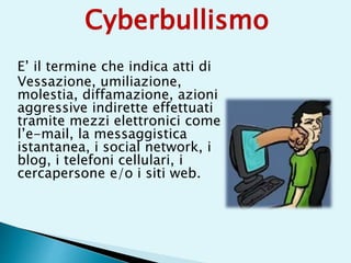 E’ il termine che indica atti di
Vessazione, umiliazione,
molestia, diffamazione, azioni
aggressive indirette effettuati
tramite mezzi elettronici come
l’e-mail, la messaggistica
istantanea, i social network, i
blog, i telefoni cellulari, i
cercapersone e/o i siti web.
Cyberbullismo
 