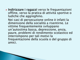  Indirizzare i ragazzi verso le frequentazioni
offline, verso la pratica di attività sportive o
ludiche che aggreghino.
Nei casi di persecuzione online è infatti la
dimensione della socialità a risentirne. Le
vittime frequentemente sviluppano
un’autostima bassa, depressione, ansia,
paure, problemi di rendimento scolastico ed
interrompono per tali motivi la
frequentazione della scuola o del gruppo di
amici.
 