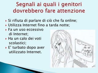  Si rifiuta di parlare di ciò che fa online;
 Utilizza Internet fino a tarda notte;
 Fa un uso eccessivo
di Internet;
 Ha un calo dei voti
scolastici;
 E’ turbato dopo aver
utilizzato Internet.
 