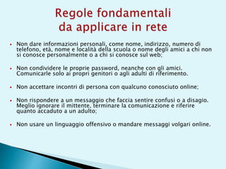  Non dare informazioni personali, come nome, indirizzo, numero di
telefono, età, nome e località della scuola o nome degli amici a chi non
si conosce personalmente o a chi si conosce sul web;
 Non condividere le proprie password, neanche con gli amici.
Comunicarle solo ai propri genitori o agli adulti di riferimento.
 Non accettare incontri di persona con qualcuno conosciuto online;
 Non rispondere a un messaggio che faccia sentire confusi o a disagio.
Meglio ignorare il mittente, terminare la comunicazione e riferire
quanto accaduto a un adulto;
 Non usare un linguaggio offensivo o mandare messaggi volgari online.
 