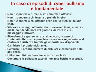  Non rispondere a e-mail o sms molesti e offensivi,
 Non rispondere a chi insulta o prende in giro,
 Non rispondere a chi offende nelle chat o esclude da una
chat,
 Salvare i messaggi offensivi che si ricevono (sms, mms, e-
mail), prendendo nota del giorno e dell’ora in cui il
messaggio è arrivato,
 Ricordare che spesso sui social network, in caso di
contenuti offensivi, è possibile inviare una segnalazione al
centro di assistenza tramite gli appositi link disponibili
 Cambiare il proprio nickname,
 Cambiare il proprio numero di cellulare e comunicalo solo
agli amici,
 Utilizzare filtri per bloccare le e-mail moleste.
 Contattare la polizia in caso di minacce fisiche o sessuali.
In caso di episodi di cyber bullismo
è fondamentale:
 