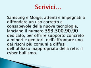 Samsung e Moige, attenti e impegnati a
diffondere un uso corretto e
consapevole delle nuove tecnologie,
lanciano il numero 393.300.90.90
dedicato, per offrire supporto concreto
a minori e genitori, nell’affrontare uno
dei rischi più comuni e diffusi
dell’utilizzo inappropriato della rete: il
cyber bullismo.
Scrivici…
 