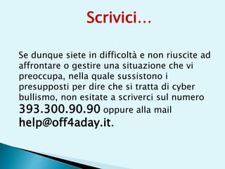 Se dunque siete in difficoltà e non riuscite ad
affrontare o gestire una situazione che vi
preoccupa, nella quale sussistono i
presupposti per dire che si tratta di cyber
bullismo, non esitate a scriverci sul numero
393.300.90.90 oppure alla mail
help@off4aday.it.
Scrivici…
 