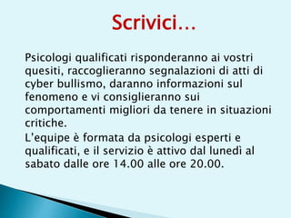 Psicologi qualificati risponderanno ai vostri
quesiti, raccoglieranno segnalazioni di atti di
cyber bullismo, daranno informazioni sul
fenomeno e vi consiglieranno sui
comportamenti migliori da tenere in situazioni
critiche.
L’equipe è formata da psicologi esperti e
qualificati, e il servizio è attivo dal lunedì al
sabato dalle ore 14.00 alle ore 20.00.
Scrivici…
 